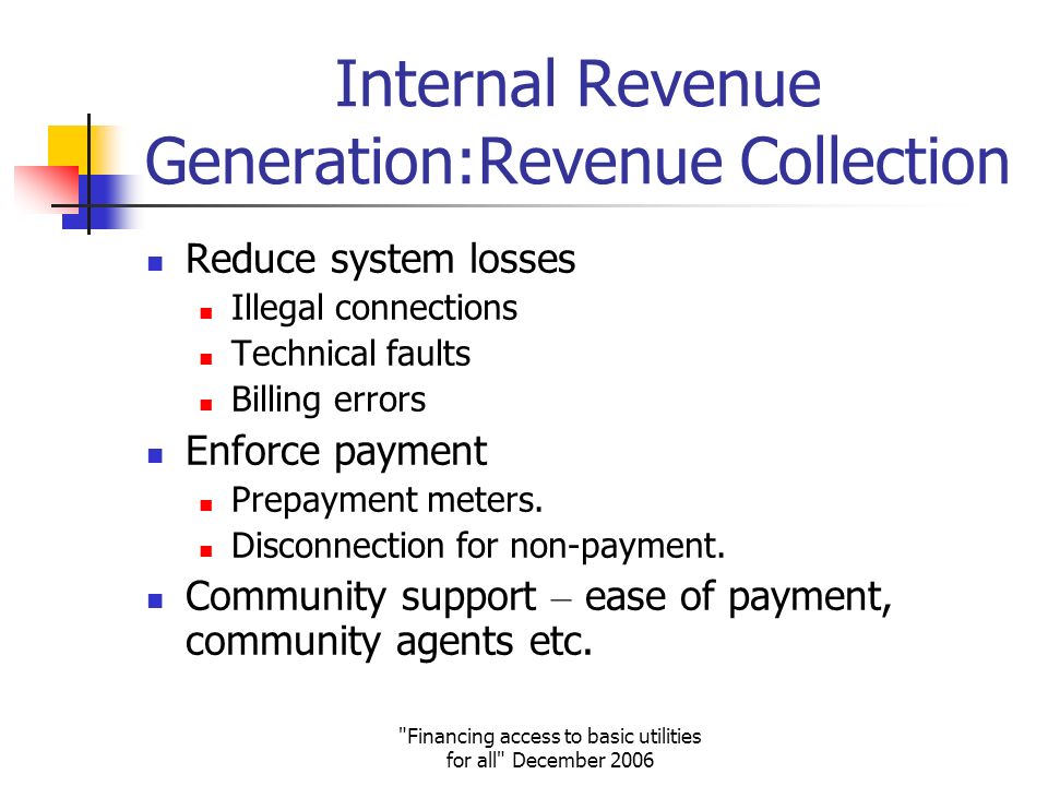 Financing access to basic utilities for all December 2006 Internal Revenue Generation:Revenue Collection Reduce system losses Illegal connections Technical faults Billing errors Enforce payment Prepayment meters.