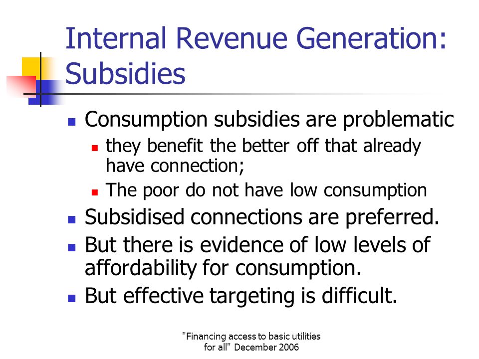 Financing access to basic utilities for all December 2006 Internal Revenue Generation: Subsidies Consumption subsidies are problematic they benefit the better off that already have connection; The poor do not have low consumption Subsidised connections are preferred.