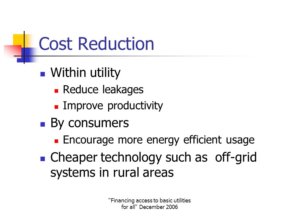 Financing access to basic utilities for all December 2006 Cost Reduction Within utility Reduce leakages Improve productivity By consumers Encourage more energy efficient usage Cheaper technology such as off-grid systems in rural areas