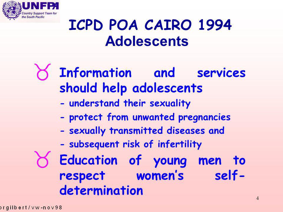 4 ICPD POA CAIRO 1994 _ Information and services should help adolescents - understand their sexuality - protect from unwanted pregnancies - sexually transmitted diseases and - subsequent risk of infertility _ Education of young men to respect womens self- determination Adolescents