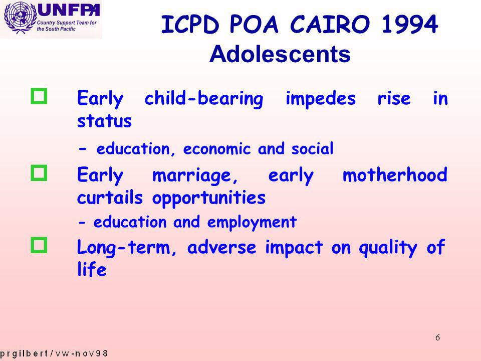 6 ICPD POA CAIRO 1994 p Early child-bearing impedes rise in status - education, economic and social p Early marriage, early motherhood curtails opportunities - education and employment p Long-term, adverse impact on quality of life Adolescents