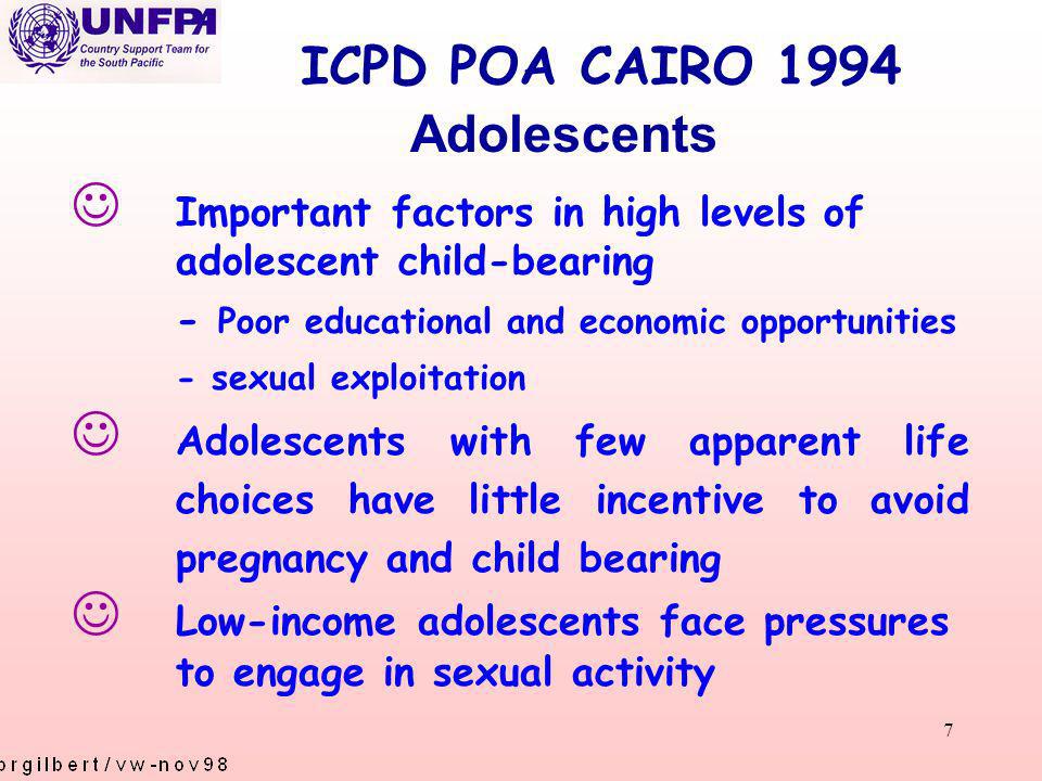 7 ICPD POA CAIRO 1994 J Important factors in high levels of adolescent child-bearing - Poor educational and economic opportunities - sexual exploitation J Adolescents with few apparent life choices have little incentive to avoid pregnancy and child bearing J Low-income adolescents face pressures to engage in sexual activity Adolescents