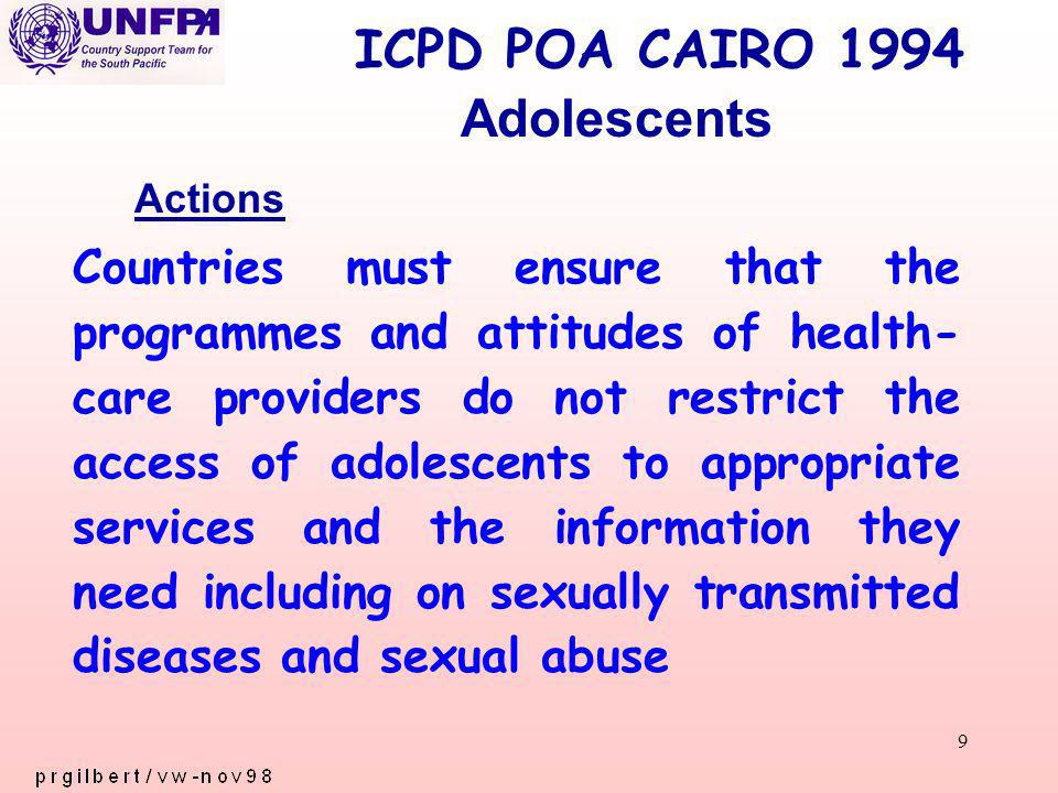 9 ICPD POA CAIRO 1994 Countries must ensure that the programmes and attitudes of health- care providers do not restrict the access of adolescents to appropriate services and the information they need including on sexually transmitted diseases and sexual abuse Adolescents Actions