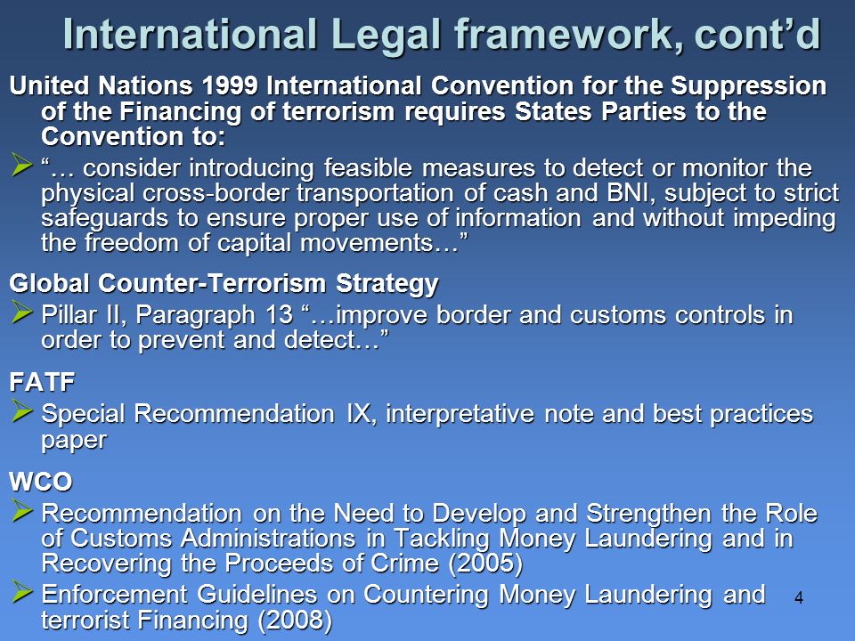 4 International Legal framework, contd United Nations 1999 International Convention for the Suppression of the Financing of terrorism requires States Parties to the Convention to: … consider introducing feasible measures to detect or monitor the physical cross-border transportation of cash and BNI, subject to strict safeguards to ensure proper use of information and without impeding the freedom of capital movements… … consider introducing feasible measures to detect or monitor the physical cross-border transportation of cash and BNI, subject to strict safeguards to ensure proper use of information and without impeding the freedom of capital movements… Global Counter-Terrorism Strategy Pillar II, Paragraph 13 …improve border and customs controls in order to prevent and detect… Pillar II, Paragraph 13 …improve border and customs controls in order to prevent and detect…FATF Special Recommendation IX, interpretative note and best practices paper Special Recommendation IX, interpretative note and best practices paperWCO Recommendation on the Need to Develop and Strengthen the Role of Customs Administrations in Tackling Money Laundering and in Recovering the Proceeds of Crime (2005) Recommendation on the Need to Develop and Strengthen the Role of Customs Administrations in Tackling Money Laundering and in Recovering the Proceeds of Crime (2005) Enforcement Guidelines on Countering Money Laundering and terrorist Financing (2008) Enforcement Guidelines on Countering Money Laundering and terrorist Financing (2008)