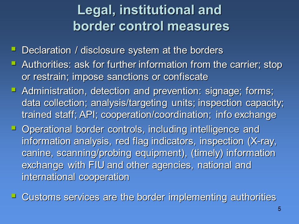 5 Legal, institutional and border control measures Declaration / disclosure system at the borders Declaration / disclosure system at the borders Authorities: ask for further information from the carrier; stop or restrain; impose sanctions or confiscate Authorities: ask for further information from the carrier; stop or restrain; impose sanctions or confiscate Administration, detection and prevention: signage; forms; data collection; analysis/targeting units; inspection capacity; trained staff; API; cooperation/coordination; info exchange Administration, detection and prevention: signage; forms; data collection; analysis/targeting units; inspection capacity; trained staff; API; cooperation/coordination; info exchange Operational border controls, including intelligence and information analysis, red flag indicators, inspection (X-ray, canine, scanning/probing equipment), (timely) information exchange with FIU and other agencies, national and international cooperation Operational border controls, including intelligence and information analysis, red flag indicators, inspection (X-ray, canine, scanning/probing equipment), (timely) information exchange with FIU and other agencies, national and international cooperation Customs services are the border implementing authorities Customs services are the border implementing authorities