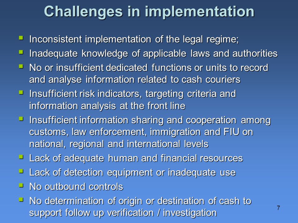 7 Challenges in implementation Inconsistent implementation of the legal regime; Inconsistent implementation of the legal regime; Inadequate knowledge of applicable laws and authorities Inadequate knowledge of applicable laws and authorities No or insufficient dedicated functions or units to record and analyse information related to cash couriers No or insufficient dedicated functions or units to record and analyse information related to cash couriers Insufficient risk indicators, targeting criteria and information analysis at the front line Insufficient risk indicators, targeting criteria and information analysis at the front line Insufficient information sharing and cooperation among customs, law enforcement, immigration and FIU on national, regional and international levels Insufficient information sharing and cooperation among customs, law enforcement, immigration and FIU on national, regional and international levels Lack of adequate human and financial resources Lack of adequate human and financial resources Lack of detection equipment or inadequate use Lack of detection equipment or inadequate use No outbound controls No outbound controls No determination of origin or destination of cash to support follow up verification / investigation No determination of origin or destination of cash to support follow up verification / investigation