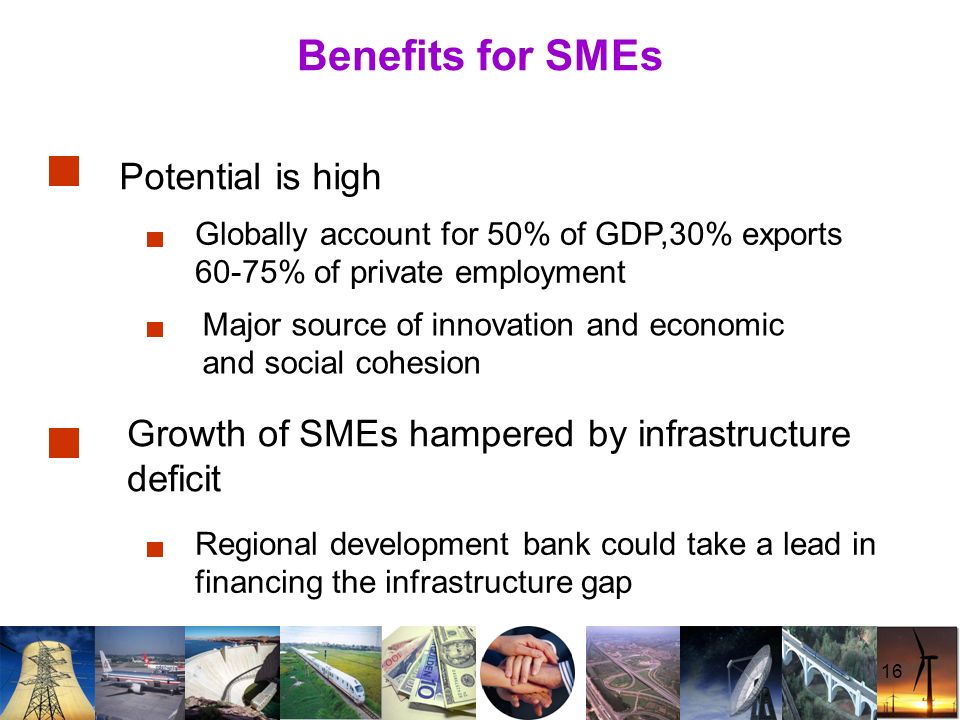 16 Benefits for SMEs Potential is high Major source of innovation and economic and social cohesion Globally account for 50% of GDP,30% exports 60-75% of private employment Growth of SMEs hampered by infrastructure deficit Regional development bank could take a lead in financing the infrastructure gap