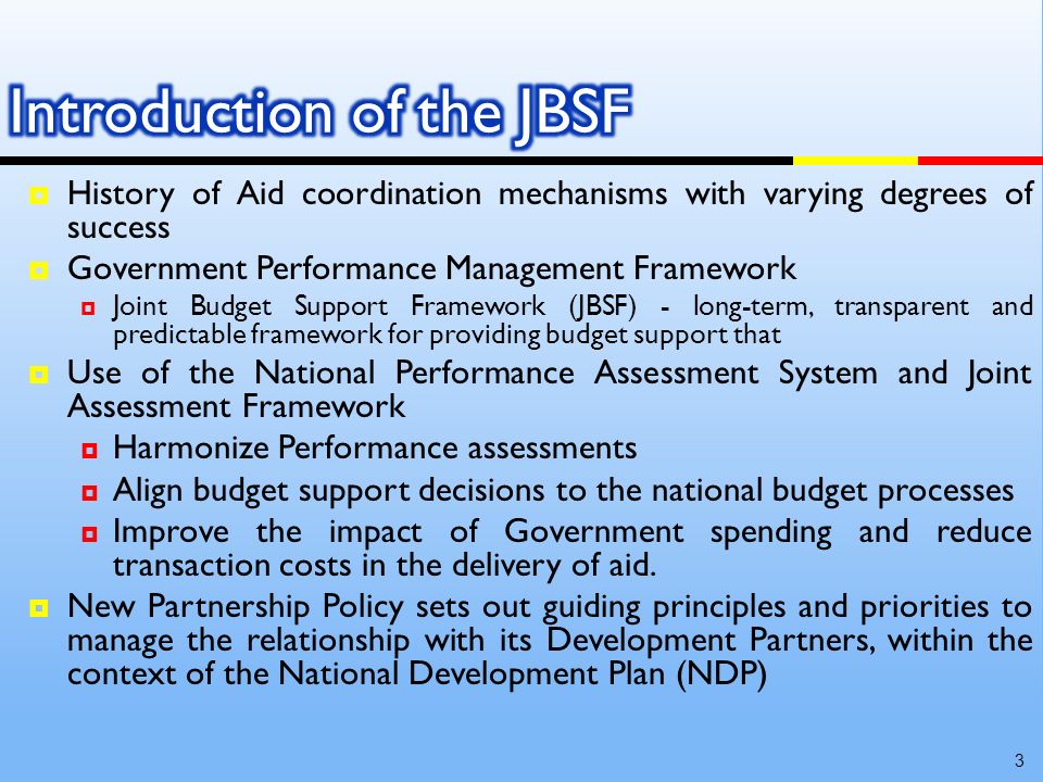 History of Aid coordination mechanisms with varying degrees of success Government Performance Management Framework Joint Budget Support Framework (JBSF) - long-term, transparent and predictable framework for providing budget support that Use of the National Performance Assessment System and Joint Assessment Framework Harmonize Performance assessments Align budget support decisions to the national budget processes Improve the impact of Government spending and reduce transaction costs in the delivery of aid.
