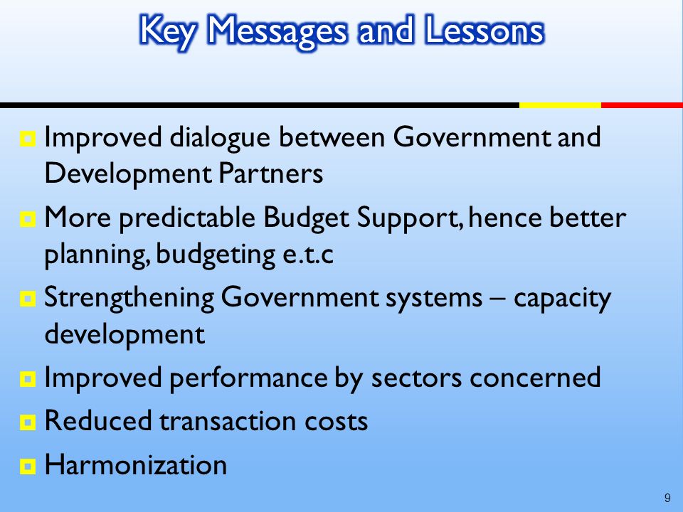 Improved dialogue between Government and Development Partners More predictable Budget Support, hence better planning, budgeting e.t.c Strengthening Government systems – capacity development Improved performance by sectors concerned Reduced transaction costs Harmonization 9