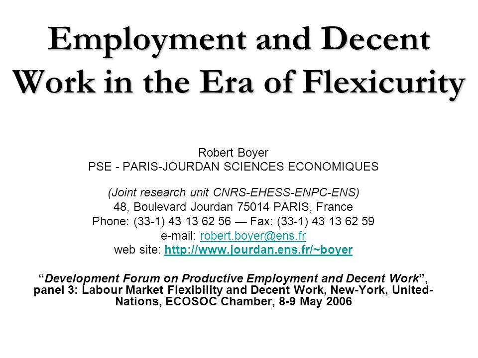 Employment and Decent Work in the Era of Flexicurity Robert Boyer PSE - PARIS-JOURDAN SCIENCES ECONOMIQUES (Joint research unit CNRS-EHESS-ENPC-ENS) 48, Boulevard Jourdan PARIS, France Phone: (33-1) Fax: (33-1) web site:   Development Forum on Productive Employment and Decent Work, panel 3: Labour Market Flexibility and Decent Work, New-York, United- Nations, ECOSOC Chamber, 8-9 May 2006