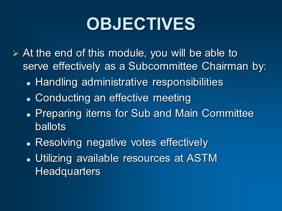 OBJECTIVES At the end of this module, you will be able to serve effectively as a Subcommittee Chairman by: At the end of this module, you will be able to serve effectively as a Subcommittee Chairman by: Handling administrative responsibilities Handling administrative responsibilities Conducting an effective meeting Conducting an effective meeting Preparing items for Sub and Main Committee ballots Preparing items for Sub and Main Committee ballots Resolving negative votes effectively Resolving negative votes effectively Utilizing available resources at ASTM Headquarters Utilizing available resources at ASTM Headquarters