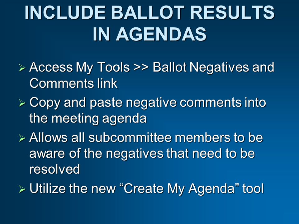 INCLUDE BALLOT RESULTS IN AGENDAS Access My Tools >> Ballot Negatives and Comments link Access My Tools >> Ballot Negatives and Comments link Copy and paste negative comments into the meeting agenda Copy and paste negative comments into the meeting agenda Allows all subcommittee members to be aware of the negatives that need to be resolved Allows all subcommittee members to be aware of the negatives that need to be resolved Utilize the new Create My Agenda tool Utilize the new Create My Agenda tool