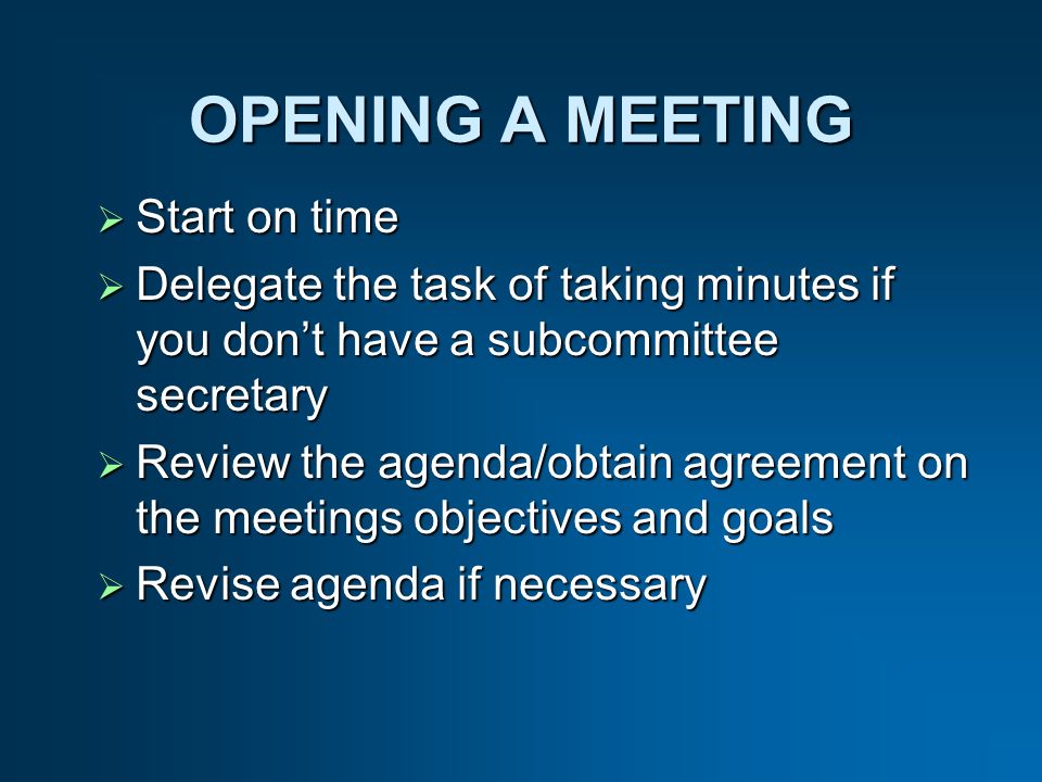 OPENING A MEETING Start on time Start on time Delegate the task of taking minutes if you dont have a subcommittee secretary Delegate the task of taking minutes if you dont have a subcommittee secretary Review the agenda/obtain agreement on the meetings objectives and goals Review the agenda/obtain agreement on the meetings objectives and goals Revise agenda if necessary Revise agenda if necessary