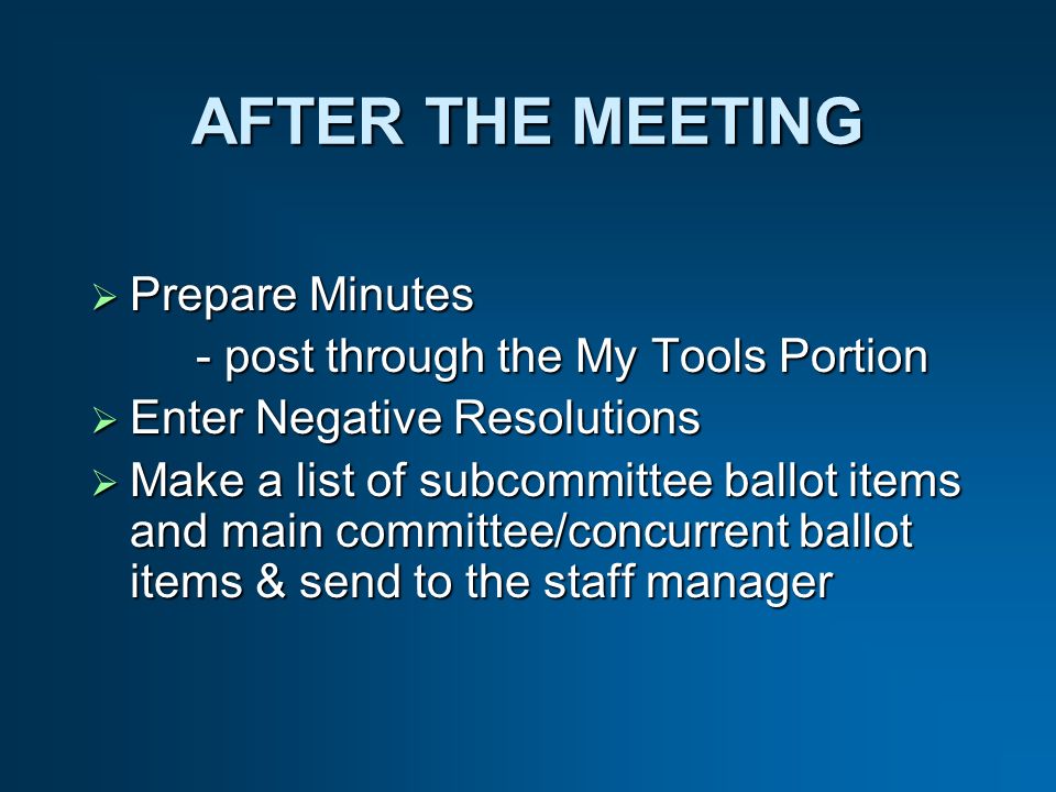 AFTER THE MEETING Prepare Minutes Prepare Minutes - post through the My Tools Portion Enter Negative Resolutions Enter Negative Resolutions Make a list of subcommittee ballot items and main committee/concurrent ballot items & send to the staff manager Make a list of subcommittee ballot items and main committee/concurrent ballot items & send to the staff manager