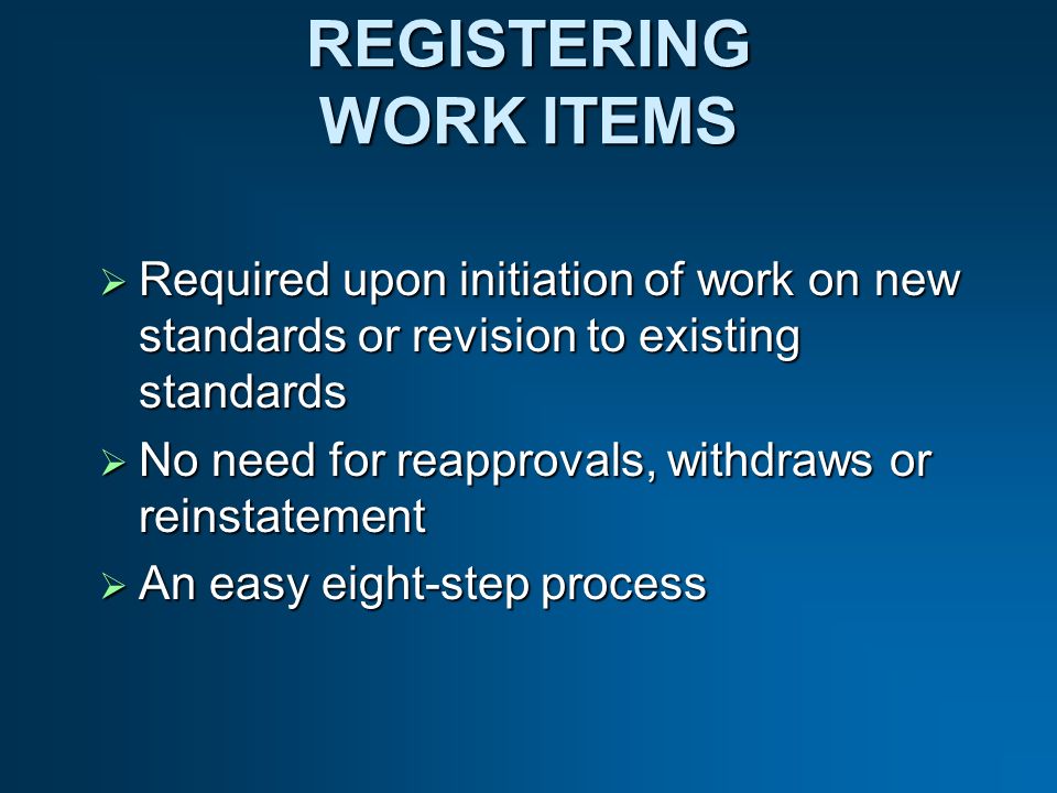 REGISTERING WORK ITEMS Required upon initiation of work on new standards or revision to existing standards Required upon initiation of work on new standards or revision to existing standards No need for reapprovals, withdraws or reinstatement No need for reapprovals, withdraws or reinstatement An easy eight-step process An easy eight-step process