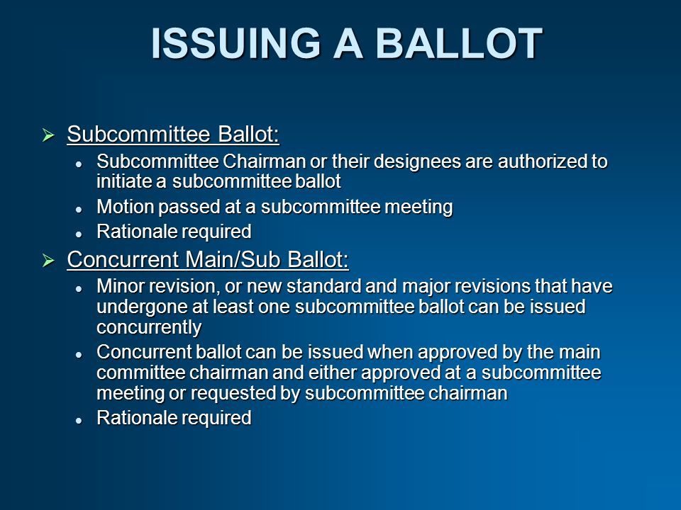 ISSUING A BALLOT Subcommittee Ballot: Subcommittee Ballot: Subcommittee Chairman or their designees are authorized to initiate a subcommittee ballot Subcommittee Chairman or their designees are authorized to initiate a subcommittee ballot Motion passed at a subcommittee meeting Motion passed at a subcommittee meeting Rationale required Rationale required Concurrent Main/Sub Ballot: Concurrent Main/Sub Ballot: Minor revision, or new standard and major revisions that have undergone at least one subcommittee ballot can be issued concurrently Minor revision, or new standard and major revisions that have undergone at least one subcommittee ballot can be issued concurrently Concurrent ballot can be issued when approved by the main committee chairman and either approved at a subcommittee meeting or requested by subcommittee chairman Concurrent ballot can be issued when approved by the main committee chairman and either approved at a subcommittee meeting or requested by subcommittee chairman Rationale required Rationale required