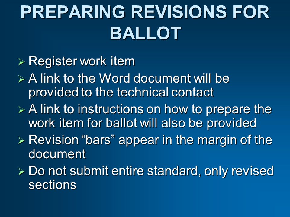 PREPARING REVISIONS FOR BALLOT Register work item Register work item A link to the Word document will be provided to the technical contact A link to the Word document will be provided to the technical contact A link to instructions on how to prepare the work item for ballot will also be provided A link to instructions on how to prepare the work item for ballot will also be provided Revision bars appear in the margin of the document Revision bars appear in the margin of the document Do not submit entire standard, only revised sections Do not submit entire standard, only revised sections