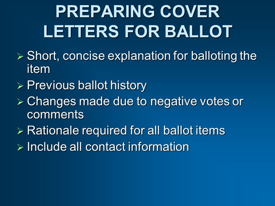 PREPARING COVER LETTERS FOR BALLOT Short, concise explanation for balloting the item Short, concise explanation for balloting the item Previous ballot history Previous ballot history Changes made due to negative votes or comments Changes made due to negative votes or comments Rationale required for all ballot items Rationale required for all ballot items Include all contact information Include all contact information