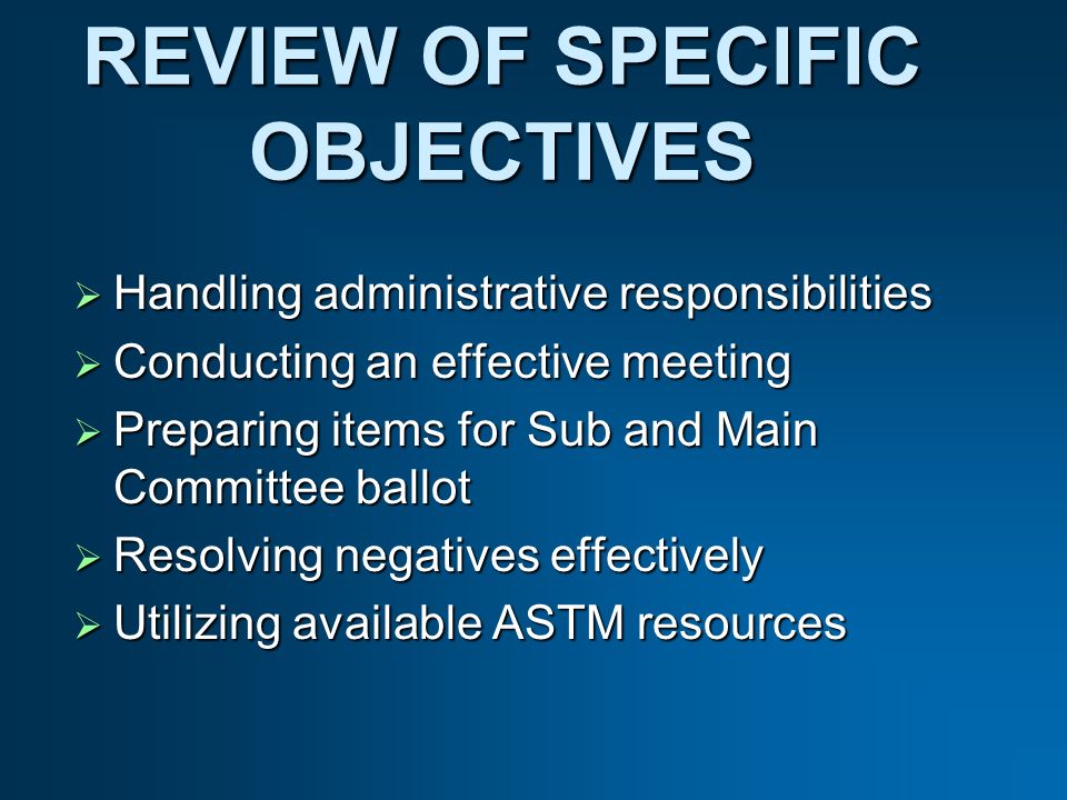 REVIEW OF SPECIFIC OBJECTIVES Handling administrative responsibilities Handling administrative responsibilities Conducting an effective meeting Conducting an effective meeting Preparing items for Sub and Main Committee ballot Preparing items for Sub and Main Committee ballot Resolving negatives effectively Resolving negatives effectively Utilizing available ASTM resources Utilizing available ASTM resources
