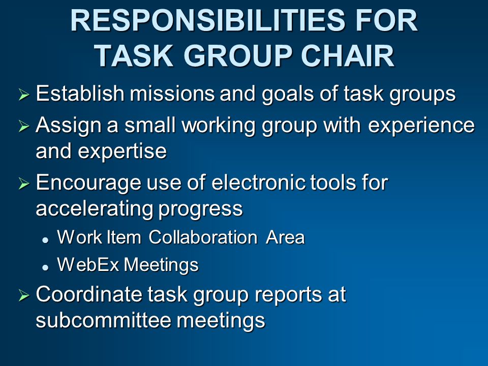 RESPONSIBILITIES FOR TASK GROUP CHAIR Establish missions and goals of task groups Establish missions and goals of task groups Assign a small working group with experience and expertise Assign a small working group with experience and expertise Encourage use of electronic tools for accelerating progress Encourage use of electronic tools for accelerating progress Work Item Collaboration Area Work Item Collaboration Area WebEx Meetings WebEx Meetings Coordinate task group reports at subcommittee meetings Coordinate task group reports at subcommittee meetings