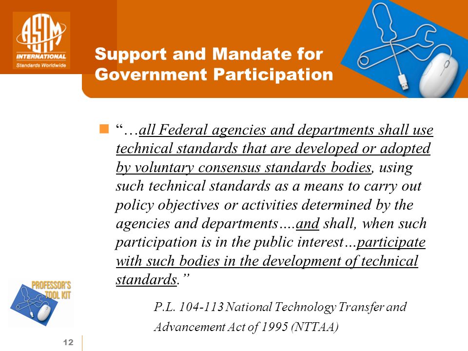 12 Support and Mandate for Government Participation …all Federal agencies and departments shall use technical standards that are developed or adopted by voluntary consensus standards bodies, using such technical standards as a means to carry out policy objectives or activities determined by the agencies and departments….and shall, when such participation is in the public interest…participate with such bodies in the development of technical standards.