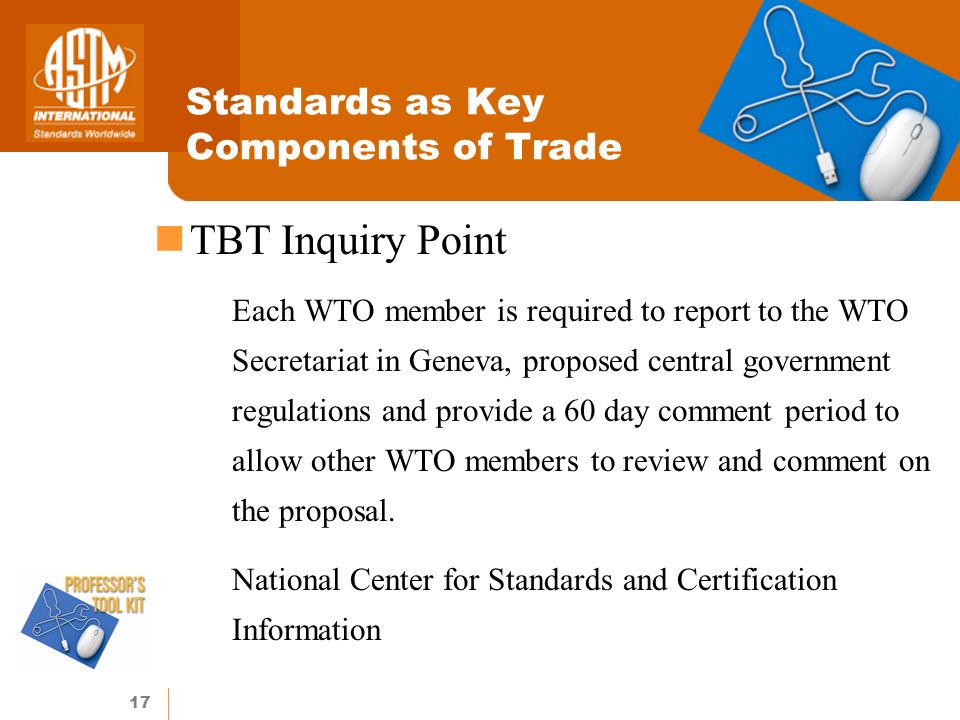 17 Standards as Key Components of Trade TBT Inquiry Point Each WTO member is required to report to the WTO Secretariat in Geneva, proposed central government regulations and provide a 60 day comment period to allow other WTO members to review and comment on the proposal.