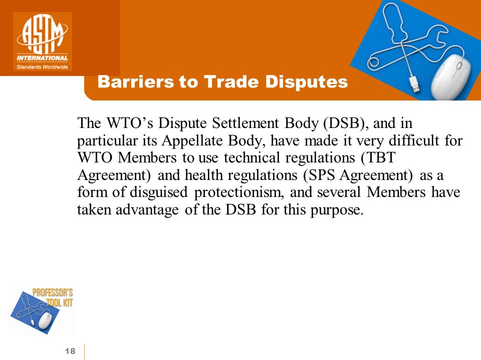 18 Barriers to Trade Disputes The WTOs Dispute Settlement Body (DSB), and in particular its Appellate Body, have made it very difficult for WTO Members to use technical regulations (TBT Agreement) and health regulations (SPS Agreement) as a form of disguised protectionism, and several Members have taken advantage of the DSB for this purpose.