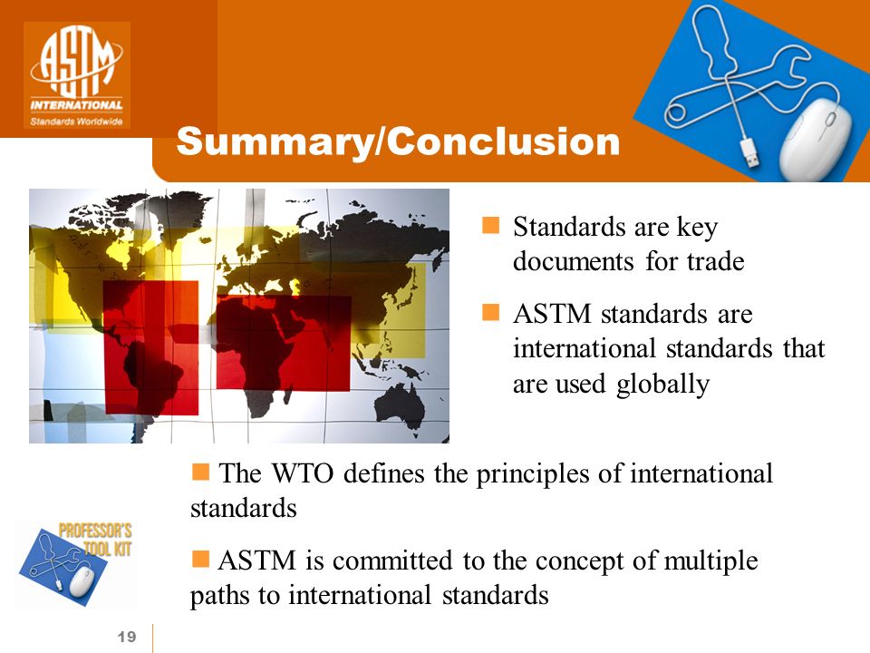 19 Summary/Conclusion Standards are key documents for trade ASTM standards are international standards that are used globally The WTO defines the principles of international standards ASTM is committed to the concept of multiple paths to international standards