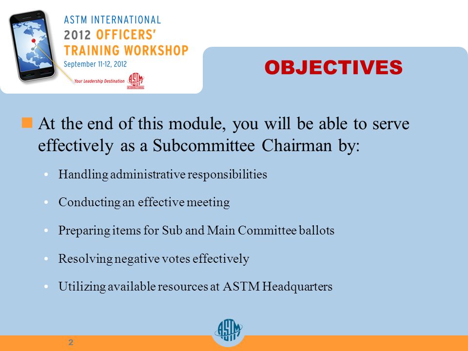 OBJECTIVES At the end of this module, you will be able to serve effectively as a Subcommittee Chairman by: Handling administrative responsibilities Conducting an effective meeting Preparing items for Sub and Main Committee ballots Resolving negative votes effectively Utilizing available resources at ASTM Headquarters 2