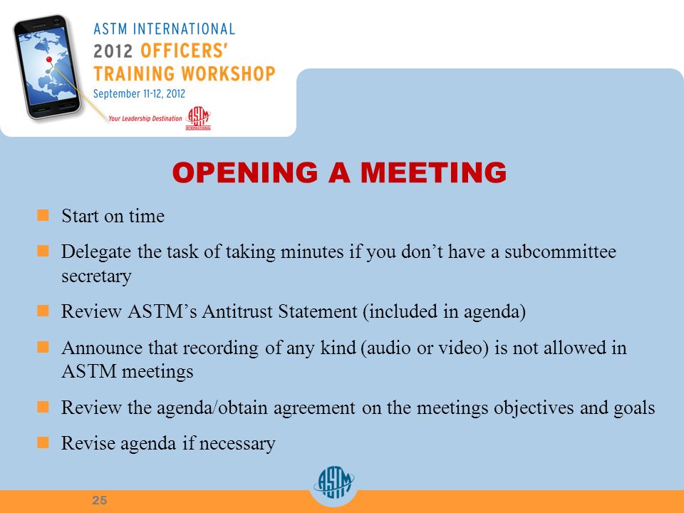 OPENING A MEETING Start on time Delegate the task of taking minutes if you dont have a subcommittee secretary Review ASTMs Antitrust Statement (included in agenda) Announce that recording of any kind (audio or video) is not allowed in ASTM meetings Review the agenda/obtain agreement on the meetings objectives and goals Revise agenda if necessary 25