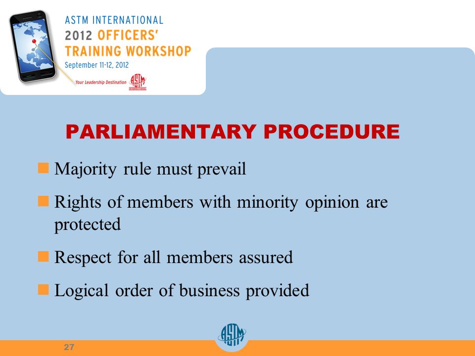 PARLIAMENTARY PROCEDURE Majority rule must prevail Rights of members with minority opinion are protected Respect for all members assured Logical order of business provided 27