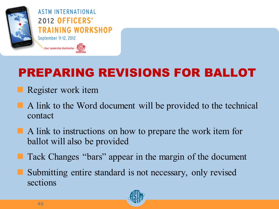 PREPARING REVISIONS FOR BALLOT Register work item A link to the Word document will be provided to the technical contact A link to instructions on how to prepare the work item for ballot will also be provided Tack Changes bars appear in the margin of the document Submitting entire standard is not necessary, only revised sections 45