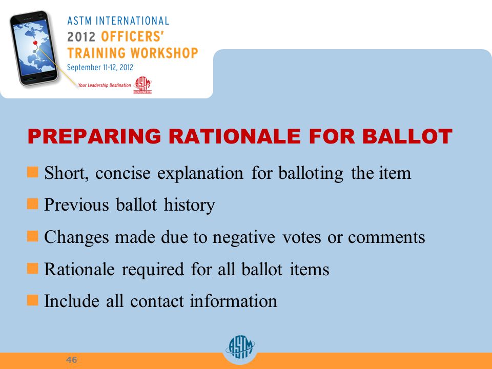 PREPARING RATIONALE FOR BALLOT Short, concise explanation for balloting the item Previous ballot history Changes made due to negative votes or comments Rationale required for all ballot items Include all contact information 46