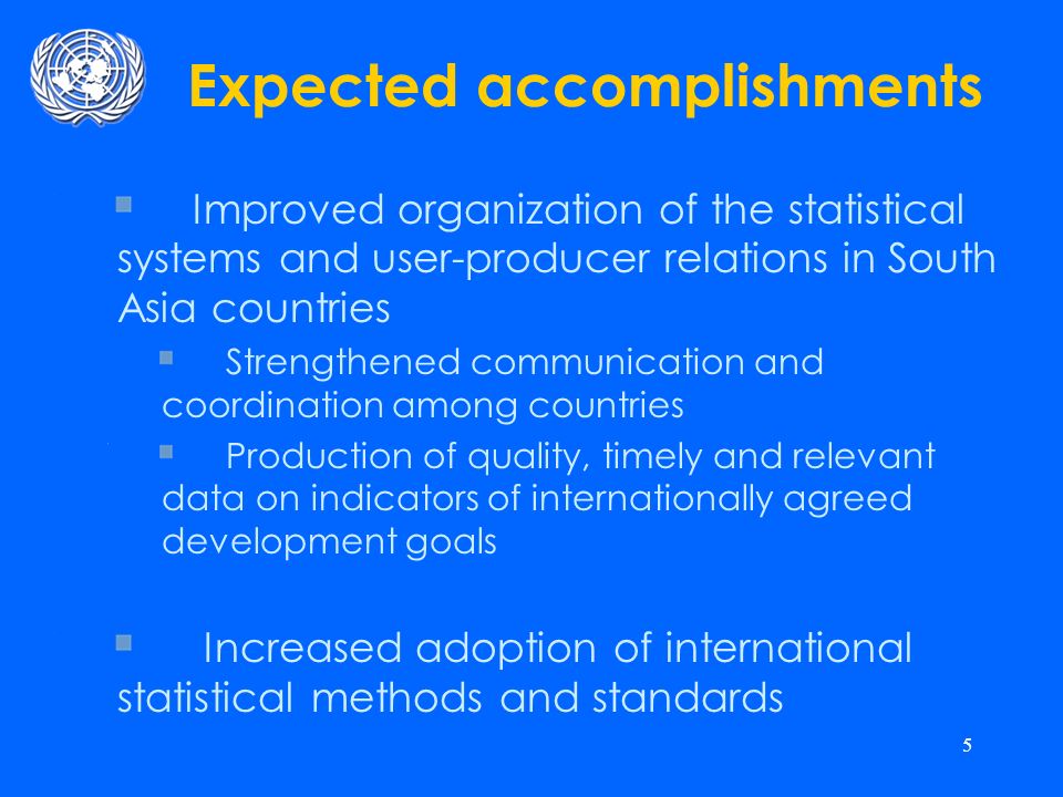 5 Expected accomplishments Improved organization of the statistical systems and user-producer relations in South Asia countries Strengthened communication and coordination among countries Production of quality, timely and relevant data on indicators of internationally agreed development goals Increased adoption of international statistical methods and standards