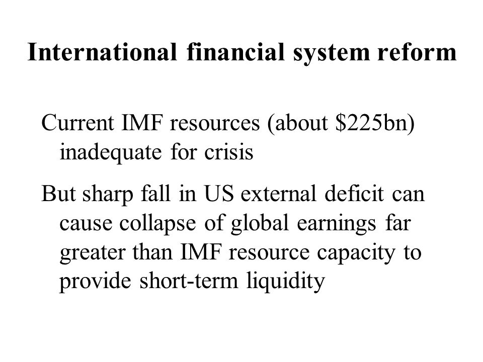 International financial system reform Current IMF resources (about $225bn) inadequate for crisis But sharp fall in US external deficit can cause collapse of global earnings far greater than IMF resource capacity to provide short-term liquidity