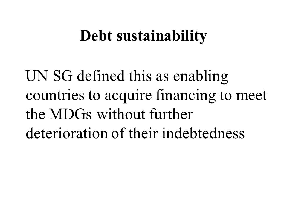 Debt sustainability UN SG defined this as enabling countries to acquire financing to meet the MDGs without further deterioration of their indebtedness