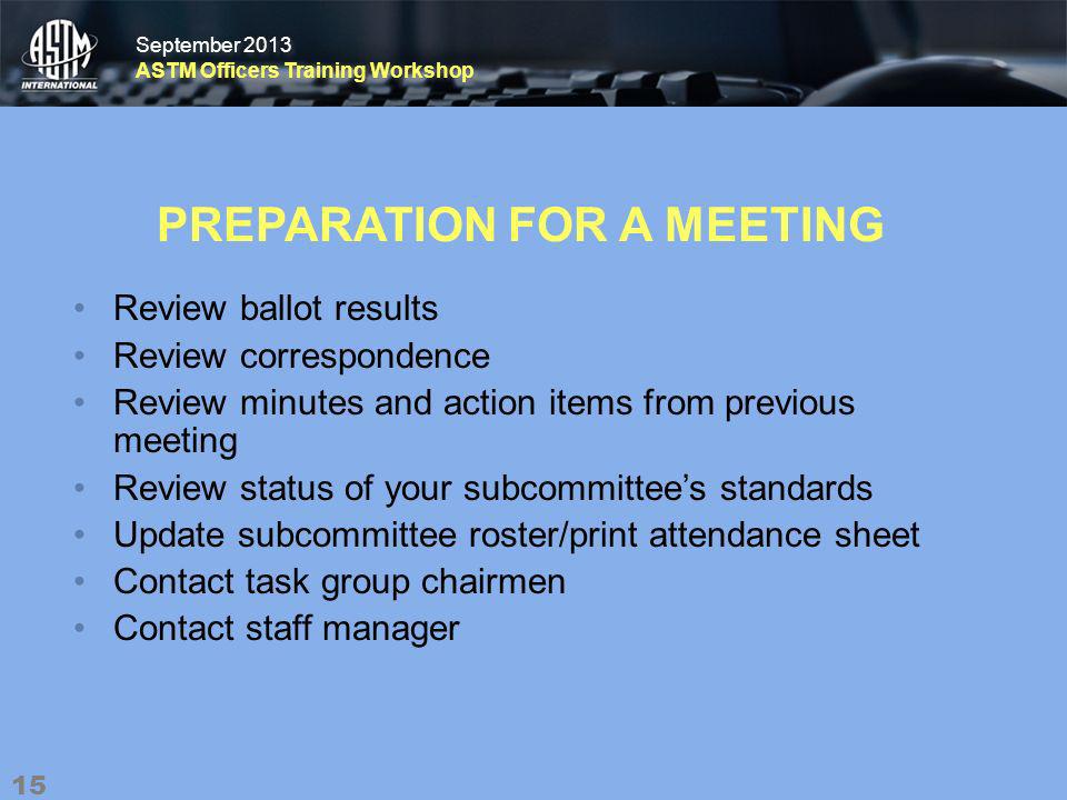 September 2013 ASTM Officers Training Workshop September 2013 ASTM Officers Training Workshop PREPARATION FOR A MEETING Review ballot results Review correspondence Review minutes and action items from previous meeting Review status of your subcommittees standards Update subcommittee roster/print attendance sheet Contact task group chairmen Contact staff manager 15