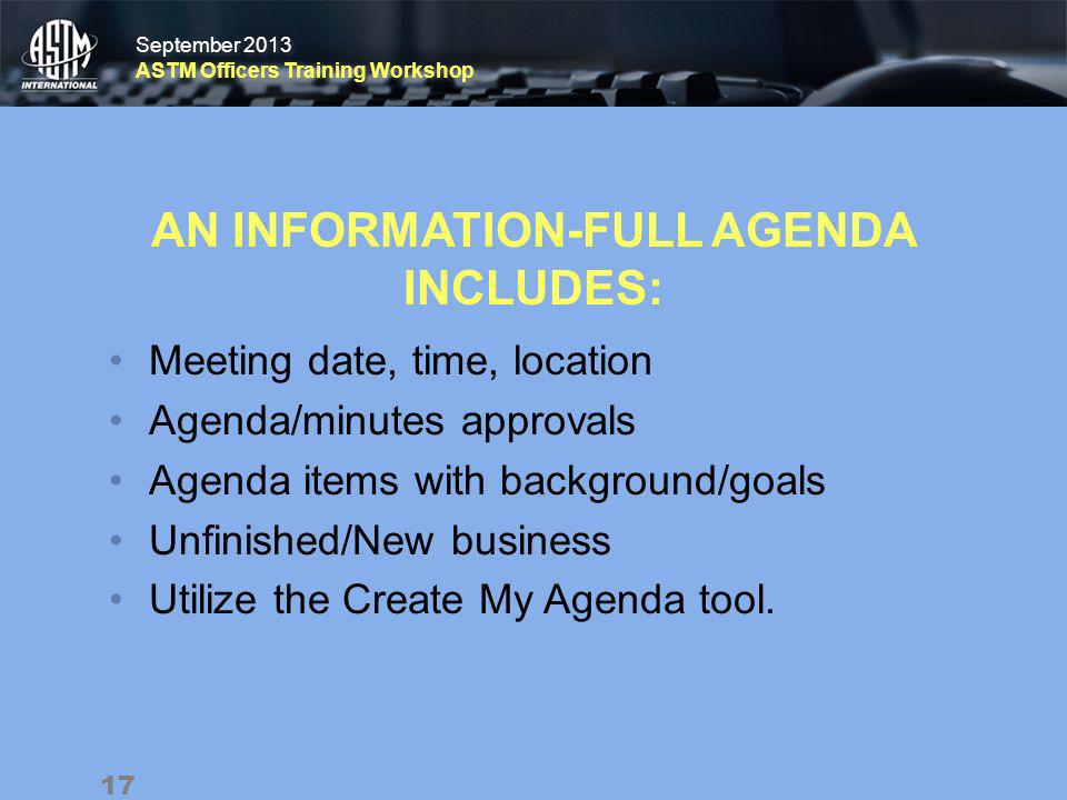 September 2013 ASTM Officers Training Workshop September 2013 ASTM Officers Training Workshop AN INFORMATION-FULL AGENDA INCLUDES: Meeting date, time, location Agenda/minutes approvals Agenda items with background/goals Unfinished/New business Utilize the Create My Agenda tool.