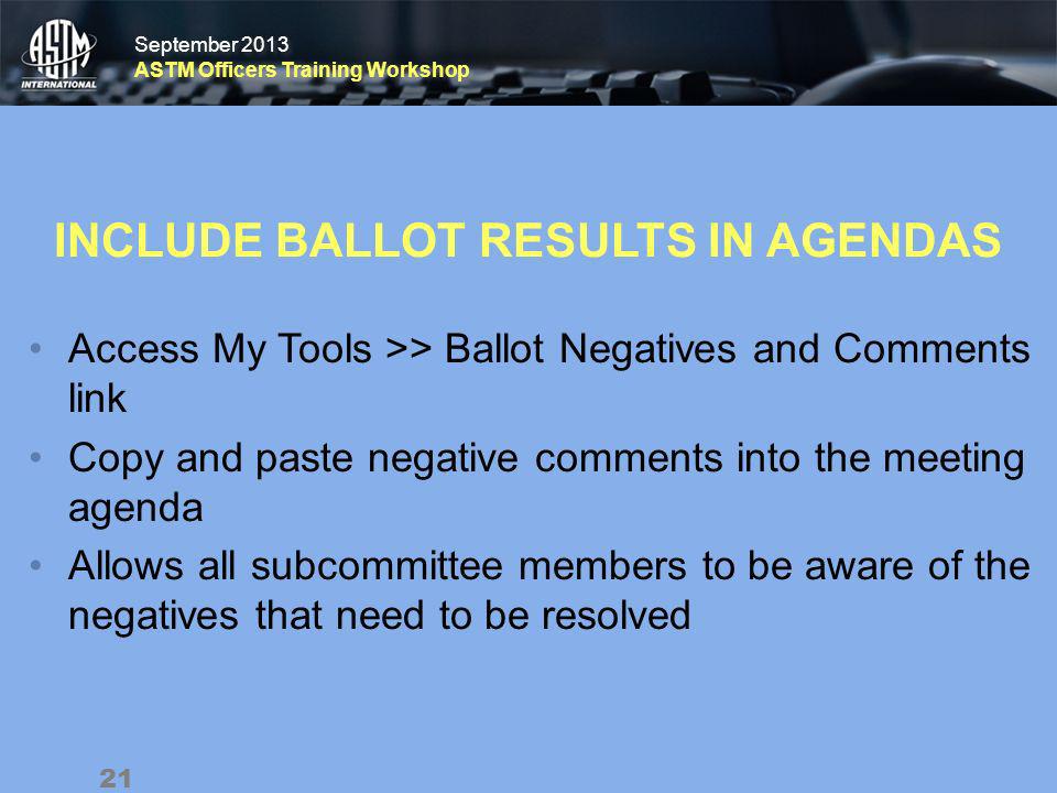 September 2013 ASTM Officers Training Workshop September 2013 ASTM Officers Training Workshop INCLUDE BALLOT RESULTS IN AGENDAS Access My Tools >> Ballot Negatives and Comments link Copy and paste negative comments into the meeting agenda Allows all subcommittee members to be aware of the negatives that need to be resolved 21
