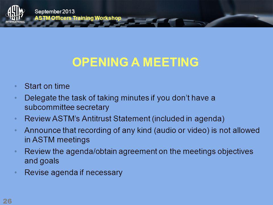 September 2013 ASTM Officers Training Workshop September 2013 ASTM Officers Training Workshop OPENING A MEETING Start on time Delegate the task of taking minutes if you dont have a subcommittee secretary Review ASTMs Antitrust Statement (included in agenda) Announce that recording of any kind (audio or video) is not allowed in ASTM meetings Review the agenda/obtain agreement on the meetings objectives and goals Revise agenda if necessary 26