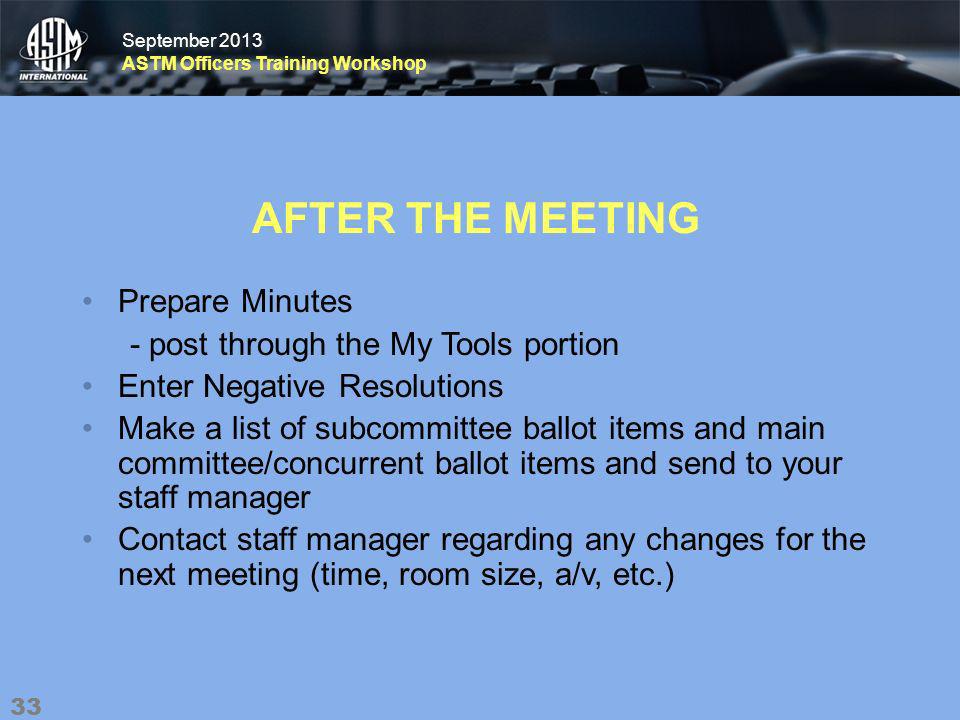 September 2013 ASTM Officers Training Workshop September 2013 ASTM Officers Training Workshop AFTER THE MEETING Prepare Minutes - post through the My Tools portion Enter Negative Resolutions Make a list of subcommittee ballot items and main committee/concurrent ballot items and send to your staff manager Contact staff manager regarding any changes for the next meeting (time, room size, a/v, etc.) 33