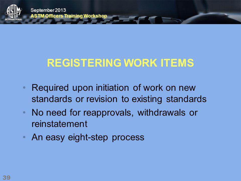 September 2013 ASTM Officers Training Workshop September 2013 ASTM Officers Training Workshop REGISTERING WORK ITEMS Required upon initiation of work on new standards or revision to existing standards No need for reapprovals, withdrawals or reinstatement An easy eight-step process 39