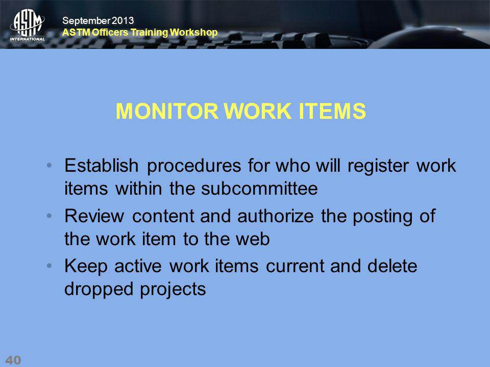 September 2013 ASTM Officers Training Workshop September 2013 ASTM Officers Training Workshop MONITOR WORK ITEMS Establish procedures for who will register work items within the subcommittee Review content and authorize the posting of the work item to the web Keep active work items current and delete dropped projects 40