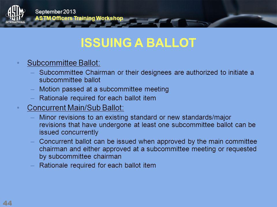 September 2013 ASTM Officers Training Workshop September 2013 ASTM Officers Training Workshop ISSUING A BALLOT Subcommittee Ballot: –Subcommittee Chairman or their designees are authorized to initiate a subcommittee ballot –Motion passed at a subcommittee meeting –Rationale required for each ballot item Concurrent Main/Sub Ballot: –Minor revisions to an existing standard or new standards/major revisions that have undergone at least one subcommittee ballot can be issued concurrently –Concurrent ballot can be issued when approved by the main committee chairman and either approved at a subcommittee meeting or requested by subcommittee chairman –Rationale required for each ballot item 44