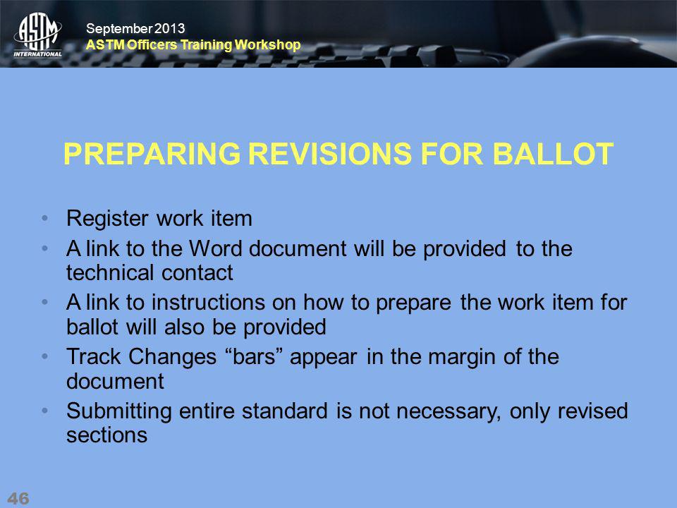 September 2013 ASTM Officers Training Workshop September 2013 ASTM Officers Training Workshop PREPARING REVISIONS FOR BALLOT Register work item A link to the Word document will be provided to the technical contact A link to instructions on how to prepare the work item for ballot will also be provided Track Changes bars appear in the margin of the document Submitting entire standard is not necessary, only revised sections 46