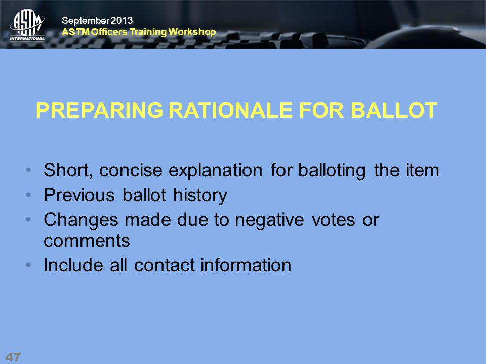 September 2013 ASTM Officers Training Workshop September 2013 ASTM Officers Training Workshop PREPARING RATIONALE FOR BALLOT Short, concise explanation for balloting the item Previous ballot history Changes made due to negative votes or comments Include all contact information 47