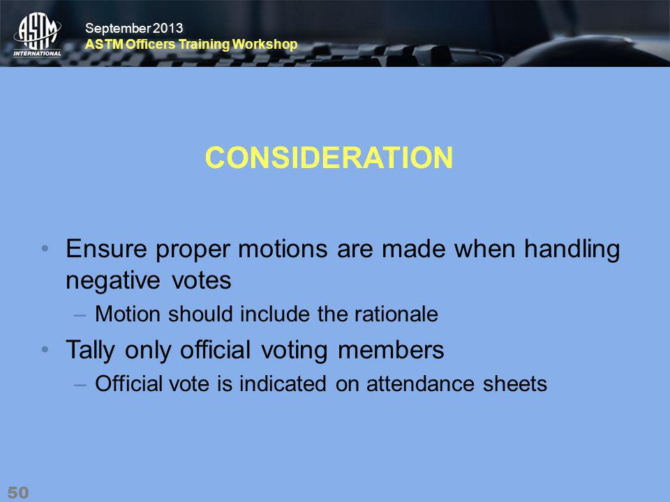 September 2013 ASTM Officers Training Workshop September 2013 ASTM Officers Training Workshop CONSIDERATION Ensure proper motions are made when handling negative votes –Motion should include the rationale Tally only official voting members –Official vote is indicated on attendance sheets 50