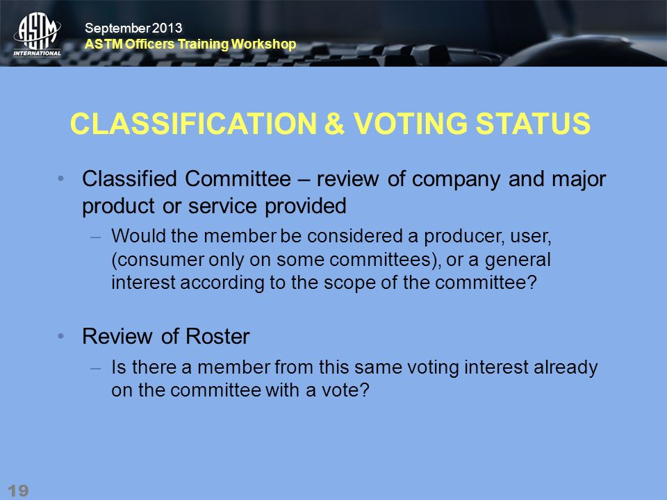 September 2013 ASTM Officers Training Workshop September 2013 ASTM Officers Training Workshop CLASSIFICATION & VOTING STATUS Classified Committee – review of company and major product or service provided –Would the member be considered a producer, user, (consumer only on some committees), or a general interest according to the scope of the committee.