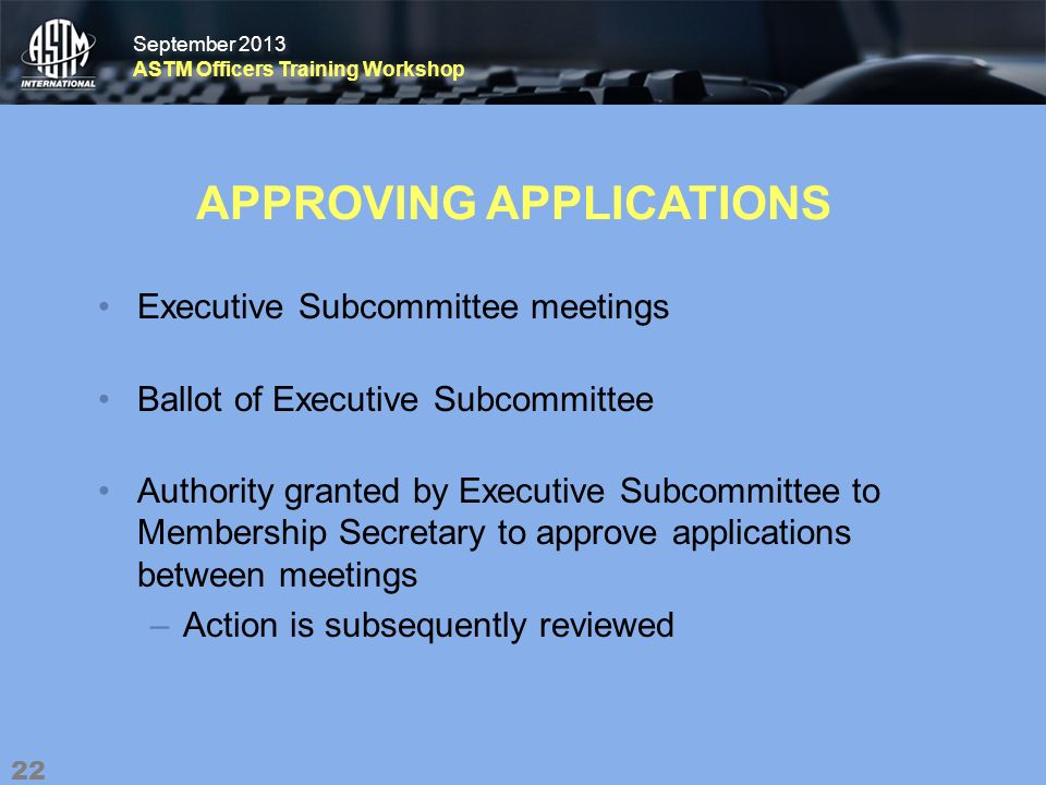 September 2013 ASTM Officers Training Workshop September 2013 ASTM Officers Training Workshop APPROVING APPLICATIONS Executive Subcommittee meetings Ballot of Executive Subcommittee Authority granted by Executive Subcommittee to Membership Secretary to approve applications between meetings –Action is subsequently reviewed 22