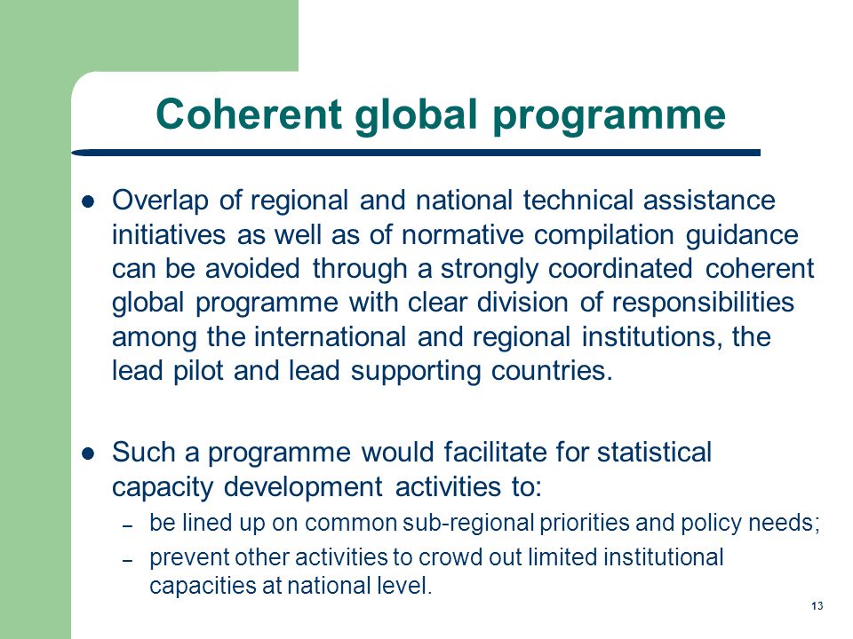 13 Coherent global programme Overlap of regional and national technical assistance initiatives as well as of normative compilation guidance can be avoided through a strongly coordinated coherent global programme with clear division of responsibilities among the international and regional institutions, the lead pilot and lead supporting countries.